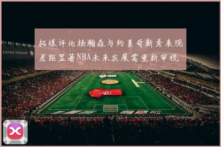 拓媒评论杨瀚森与约基奇新秀表现差距显著NBA未来发展需重新审视
