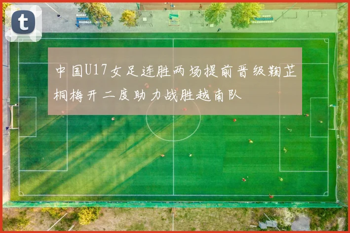 中国U17女足连胜两场提前晋级鞠芷桐梅开二度助力战胜越南队