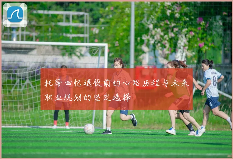 托蒂回忆退役前的心路历程与未来职业规划的坚定选择