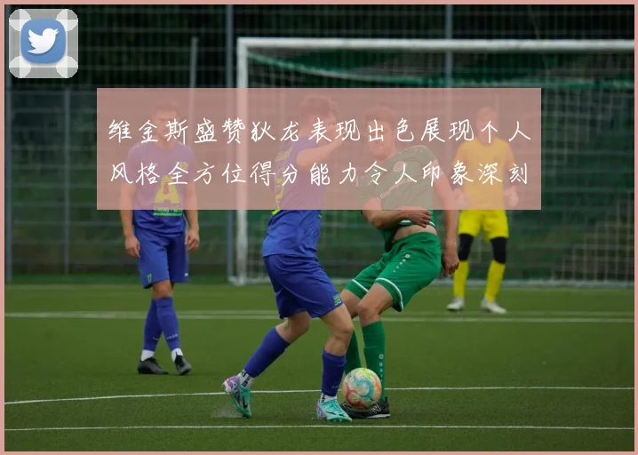 维金斯盛赞狄龙表现出色展现个人风格全方位得分能力令人印象深刻