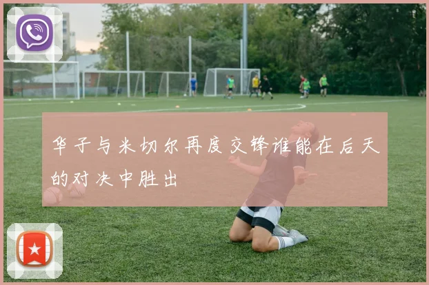 华子与米切尔再度交锋谁能在后天的对决中胜出
