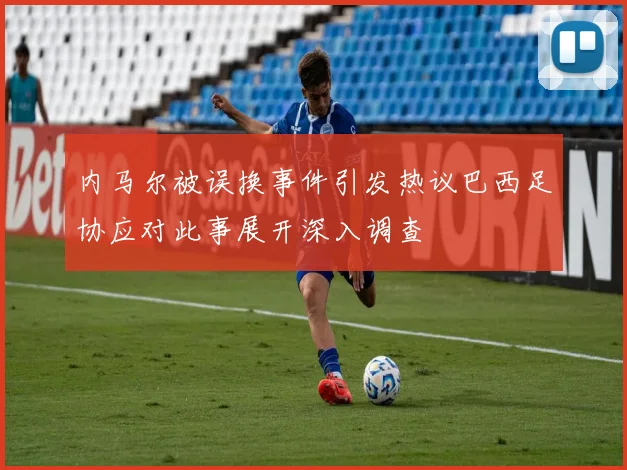 内马尔被误换事件引发热议巴西足协应对此事展开深入调查