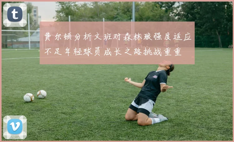 费尔顿分析文班对森林狼强度适应不足年轻球员成长之路挑战重重