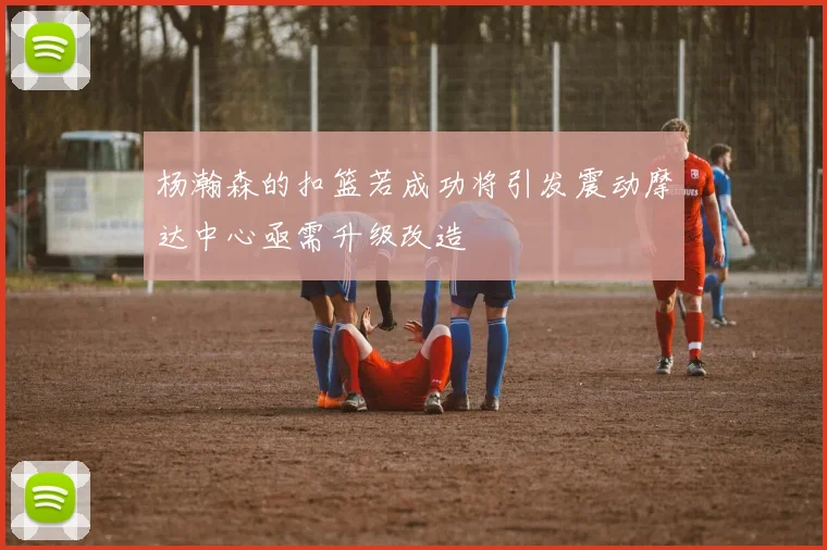 杨瀚森的扣篮若成功将引发震动摩达中心亟需升级改造