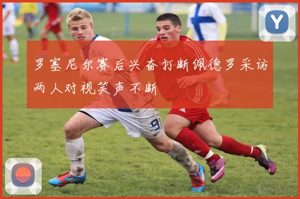罗塞尼尔赛后兴奋打断佩德罗采访两人对视笑声不断
