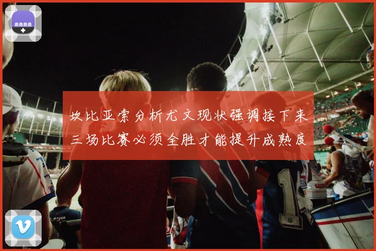 坎比亚索分析尤文现状强调接下来三场比赛必须全胜才能提升成熟度