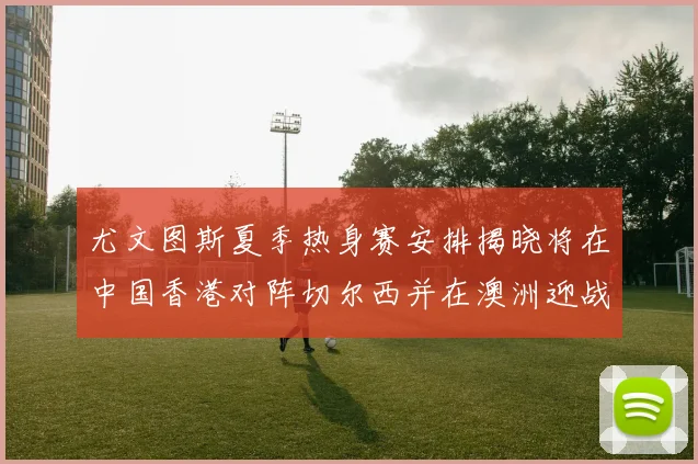 尤文图斯夏季热身赛安排揭晓将在中国香港对阵切尔西并在澳洲迎战国米