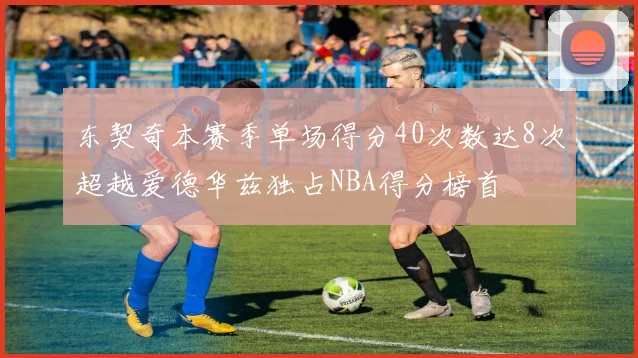 东契奇本赛季单场得分40次数达8次超越爱德华兹独占NBA得分榜首