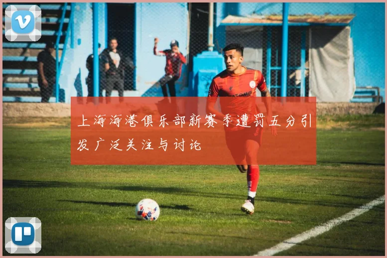 上海海港俱乐部新赛季遭罚五分引发广泛关注与讨论