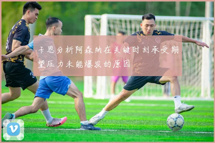 卡恩分析阿森纳在关键时刻承受期望压力未能爆发的原因