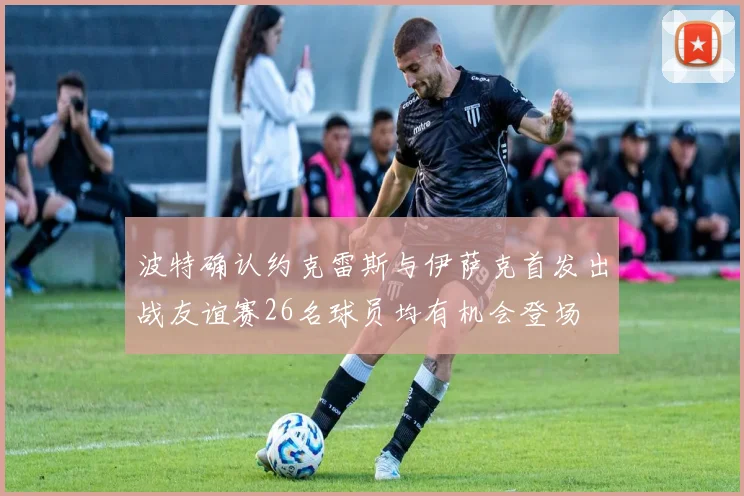 波特确认约克雷斯与伊萨克首发出战友谊赛26名球员均有机会登场