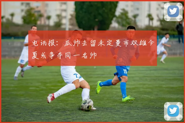 电讯报：瓜帅去留未定曼市双雄今夏或争夺同一名帅