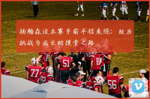 杨瀚森谈本赛季前半程表现：经历挑战与成长的摸索之路